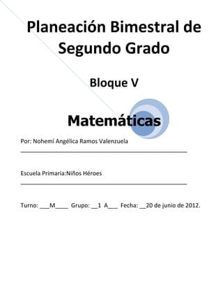 Planeación Bimestral de
      Segundo Grado
                       Bloque V

               Matemáticas
Por: Nohemí Angélica Ramos Valenzuela
___________________________________________________


Escuela Primaria:Niños Héroes
___________________________________________________


Turno: ___M____ Grupo: __1 A___ Fecha: __20 de junio de 2012.
 