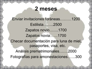 2 meses
 Enviar invitaciones foráneas………1200
            Estilista……..2500
         Zapatos novio…….1700
         Zapatos novia……1700
Checar documentación para luna de miel,
            pasaportes, visa, etc.
   Análisis prematrimoniales…….2000
Fotografías para amonestaciones……300
 