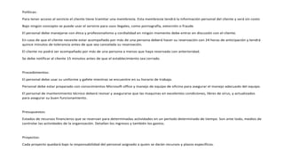Políticas:
Para tener acceso al servicio el cliente tiene tramitar una membresía. Esta membresía tendrá la información personal del cliente y será sin costo
Bajo ningún concepto se puede usar el servicio para usos ilegales, como pornografía, extorción o fraude.
El personal debe manejarse con ética y profesionalismo y cordialidad en ningún momento debe entrar en discusión con el cliente.
En caso de que el cliente necesite estar acompañado por más de una persona deberá hacer su reservación con 24 horas de anticipación y tendrá
quince minutos de tolerancia antes de que sea cancelada su reservación.
El cliente no podrá ser acompañado por más de una persona a menos que haya reservado con anterioridad.
Se debe notificar al cliente 15 minutos antes de que el establecimiento sea cerrado.
Procedimientos:
El personal debe usar su uniforme y gafete mientras se encuentre en su horario de trabajo.
Personal debe estar preparado con conocimientos Microsoft office y manejo de equipo de oficina para asegurar el manejo adecuado del equipo.
El personal de mantenimiento técnico deberá revisar y asegurarse que las maquinas en excelentes condiciones, libres de virus, y actualizados
para asegurar su buen funcionamiento.
Presupuestos:
Estados de recursos financieros que se reservan para determinadas actividades en un período determinado de tiempo. Son ante todo, medios de
controlar las actividades de la organización. Detallan los ingresos y también los gastos.
Proyectos:
Cada proyecto quedará bajo la responsabilidad del personal asignado a quien se darán recursos y plazos específicos.
 