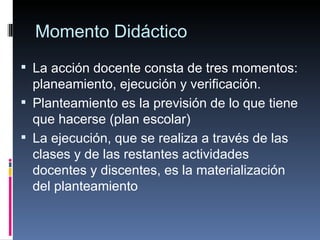 Momento Didáctico La acción docente consta de tres momentos: planeamiento, ejecución y verificación. Planteamiento es la previsión de lo que tiene que hacerse (plan escolar) La ejecución, que se realiza a través de las clases y de las restantes actividades docentes y discentes, es la materialización del planteamiento 