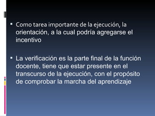 Como tarea importante de la ejecución, la  orientación, a la cual podría agregarse el incentivo La verificación es la parte final de la función docente, tiene que estar presente en el transcurso de la ejecución, con el propósito de comprobar la marcha del aprendizaje 