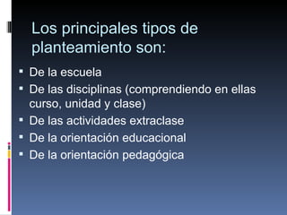 Los principales tipos de planteamiento son: De la escuela De las disciplinas (comprendiendo en ellas curso, unidad y clase) De las actividades extraclase De la orientación educacional De la orientación pedagógica 