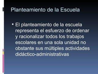 Planteamiento de la Escuela El planteamiento de la escuela representa el esfuerzo de ordenar y racionalizar todos los trabajos escolares en una sola unidad no obstante sus múltiples actividades didáctico-administrativas 