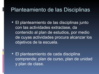 Planteamiento de las Disciplinas El planteamiento de las disciplinas junto con las actividades extraclase, da contenido al plan de estudios, por medio de cuyas actividades procura alcanzar los objetivos de la escuela. El planteamiento de cada disciplina comprende: plan de curso, plan de unidad y plan de clase. 