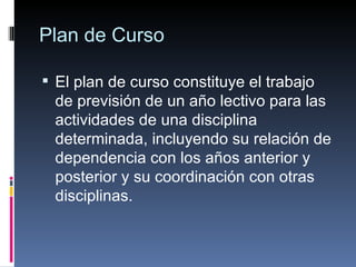 Plan de Curso El plan de curso constituye el trabajo de previsión de un año lectivo para las actividades de una disciplina determinada, incluyendo su relación de dependencia con los años anterior y posterior y su coordinación con otras disciplinas. 