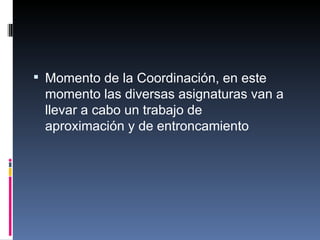 Momento de la Coordinación, en este momento las diversas asignaturas van a llevar a cabo un trabajo de aproximación y de entroncamiento 