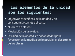 Los elementos de la unidad son los siguientes: Objetivos específicos de la unidad y en consonancia con los del curso. Número de clases. Motivación de la  unidad. División de la  unidad   en  subunidades  para favorecer en la medida de lo posible, el desarrollo de las clases. 