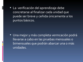 La  verificación del aprendizaje debe concretarse al finalizar cada unidad que puede ser breve y ceñida únicamente a los puntos básicos. Una mejor y más completa vermcación podrá llevarse a cabo en las pruebas mensuales o bimensuales que podrán abarcar una o más unidades. 