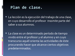 Plan de clase. La lección es la ejecución del trabajo de una clase, en cuyo desarrollo el profesor  trasmite  parte del saber a sus alumnos. La clase es un determinado período de tiempo vivido entre el profesor y el alumno y en cuyo transcurso aquél orienta las actividades de éste procurando hacer que alcance ciertos objetivos predeterminados. 