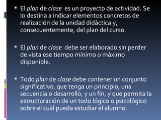 El  plan  de  clase   es un proyecto de actividad. Se lo destina a indicar elementos concretos de realización de la unidad didáctica y, consecuentemente, del plan del curso. El  plan  de  clase   debe ser elaborado sin perder de vista ese tiempo mínimo o máximo disponible. Todo  plan  de  clase  debe contener un conjunto significativo, que tenga un principio, una secuencia o desarrollo, y un fin, y que permita la estructuración de un todo lógico o psicológico sobre el cual pueda estudiar el alumno. 