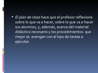 El plan de clase  hace que el profesor reflexione sobre lo que va a hacer, sobre lo que va a hacer  sus alumnos, y, además, acerca del material didáctico necesario y los procedimientos  que mejor se  avengan con el tipo de tareas a ejecutar. 