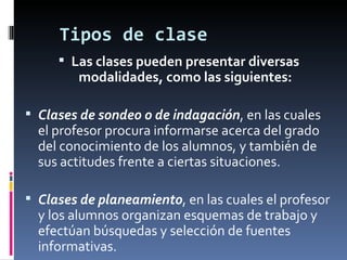 Tipos de clase Las clases pueden presentar diversas modalidades, como las siguientes: Clases de sondeo o de indagación , en las cuales el profesor procura informarse acerca del grado del conocimiento de los alumnos, y también de sus actitudes frente a ciertas situaciones. Clases de planeamiento , en las cuales el profesor y los alumnos organizan esquemas de trabajo y efectúan búsquedas y selección de fuentes informativas.  
