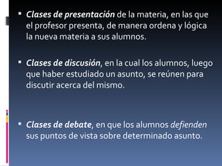 Clases de presentación  de la materia, en las que el profesor presenta, de manera ordena y lógica la nueva materia a sus alumnos. Clases de discusión , en la cual los alumnos, luego que haber estudiado un asunto, se reúnen para discutir acerca del mismo. Clases de debate , en que los alumnos  defienden  sus puntos de vista sobre determinado asunto. 