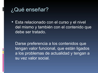 ¿Qué enseñar? Esta relacionado con el curso y el nivel del mismo y también con el contenido que debe ser tratado. Darse preferencia a los contenidos que tengan valor funcional, que están ligados a los problemas de actualidad y tengan a su vez valor social. 