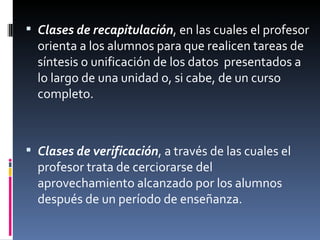 Clases de recapitulación , en las cuales el profesor orienta a los alumnos para que realicen tareas de síntesis o unificación de los datos  presentados a lo largo de una unidad o, si cabe, de un curso completo. Clases de verificación , a través de las cuales el profesor trata de cerciorarse del aprovechamiento alcanzado por los alumnos después de un período de enseñanza. 