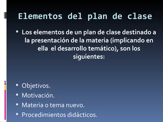 Elementos del plan de clase Los elementos de un plan de clase destinado a la presentación de la materia (implicando en ella  el desarrollo temático), son los siguientes: Objetivos.  Motivación. Materia o tema nuevo. Procedimientos didácticos. 