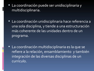 La coordinación puede ser unidisciplinaria y  multidisciplinaria. La coordinación unidisciplinaria hace referencia a una sola disciplina, y tiende a una estructuración más coherente de las unidades dentro de un programa. La coordinación multidisciplinaria es la que se refiere a la relación, ensamblamiento  y también integración de las diversas disciplinas de un currículo. 