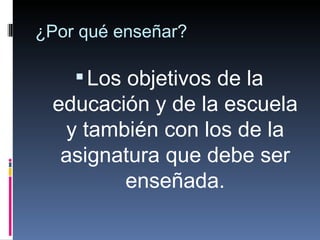 ¿Por qué enseñar? Los objetivos de la educación y de la escuela y también con los de la asignatura que debe ser enseñada. 