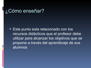 ¿Cómo enseñar? Este punto esta relacionado con los recursos didácticos que el profesor debe utilizar para alcanzar los objetivos que se propone a través del aprendizaje de sus alumnos 