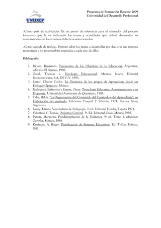 Programa de Formación Docente 2009
                                                Universidad del Desarrollo Profesional



 Como guía de actividades. Es un punto de referencia para el animador del proceso
formativo que le va indicando los temas y actividades que deberá desarrollar en
combinación con los recursos didácticos seleccionados.

 Como agenda de trabajo. Permite saber los temas a desarrollar por días con sus tiempos
respectivos y los responsables asignados a cada uno de ellos.

Bibliografía

   1. Bloom, Benjamín. Taxonomía de los Objetivos de la Educación. Argentina,
      editorial El Ateneo, 1986.
   2. Good, Thomas L. Psicología Educacional. México, Nueva Editorial
      Interamericana, S.A. DE C.V. 1983.
   3. Zarzar, Charur Carlos. La Dinámica de los grupos de Aprendizaje desde un
      Enfoque Operativo. Mimeo.
   4. Rodríguez, Eufrosina y Zapata, Oscar. Tecnología Educativa, Aproximaciones a su
      Propuesta. Universidad Autónoma de Querétaro, 1985.
   5. Taba, Hilda. "La Organización del Contenido del Curriculo y del Aprendizaje", en
      Elaboración del curriculo. Ediciones Troquel 2ª Edición, 1974, Buenos Aires,
      Argentina.
   6. Laeng, Mauro. Vocabulario de Pedagogía. 3ª ed. Editorial Herder, España 1971.
   7. Villarreal, C Tomás. Didáctica General. 3ª. Ed. Editorial Oasis. México, l968.
   8. Pansza, Margarita. Fundamentación de la Didáctica. 5ª ed. Tomo I, ediciones
      Gerinka, México, 1986
   9. Kaufman, A. Roger. Planificación de Sistemas Educativos. Ed. Trillas, México,
      l982.
 