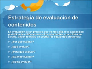 Estrategia de evaluación de
contenidos
La evaluación es un proceso que va más allá de la asignación
periódica de calificaciones a los estudiantes y para llevarse
a cabo, deben tomarse en cuenta las siguientes preguntas:
  ¿Por qué evaluar?
  ¿Qué evaluar?
  ¿Para qué evaluar?
  ¿Cuándo evaluar?
  ¿Cómo evaluar?
 