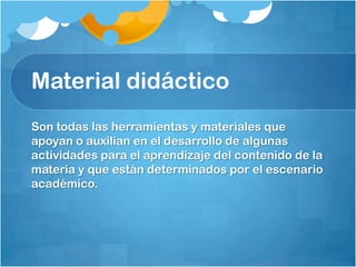 Material didáctico
Son todas las herramientas y materiales que
apoyan o auxilian en el desarrollo de algunas
actividades para el aprendizaje del contenido de la
materia y que están determinados por el escenario
académico.
 