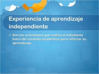 Experiencia de aprendizaje
independiente
 Son las actividades que realiza el estudiante
 fuera del contexto académico para reforzar su
 aprendizaje.
 