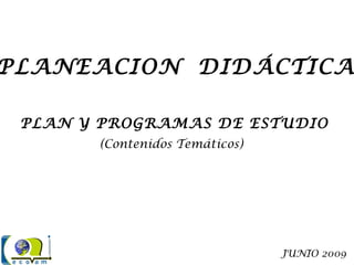 PLANEACION DIDÁCTICA
PLAN Y PROGRAMAS DE ESTUDIO
(Contenidos Temáticos)
JUNIO 2009
 