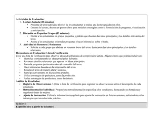 Actividades de Evaluación:
1. Lectura Guiada (20 minutos):
 Presenta un texto adecuado al nivel de los estudiantes y realiza una lectura guiada con ellos.
 Durante la lectura, detente en puntos clave para modelar estrategias como la formulación de preguntas, visualización
y anticipación.
2. Discusión en Pequeños Grupos (15 minutos):
 Divide a los estudiantes en grupos pequeños y pídeles que discutan las ideas principales y los detalles relevantes del
texto.
 Anima a los estudiantes a formular preguntas y hacer inferencias sobre el texto.
3. Actividad de Resumen (10 minutos):
 Solicita a cada grupo que elabore un resumen breve del texto, destacando las ideas principales y los detalles
relevantes.
Herramienta de Evaluación: Lista de Verificación
Crear una lista de verificación para observar el uso de estrategias de comprensión lectora. Algunos ítems que podrías incluir son:
 Identifica correctamente las ideas principales del texto.
 Reconoce detalles relevantes que apoyan las ideas principales.
 Formula preguntas pertinentes sobre el contenido del texto.
 Hace inferencias basadas en la información del texto.
 Resume el texto de manera clara y concisa.
 Participa activamente en discusiones grupales.
 Utiliza estrategias de prelectura, como la predicción.
 Aplica estrategias de postlectura, como la síntesis.
Análisis de Resultados:
 Registro de Observaciones: Utiliza la lista de verificación para registrar tus observaciones sobre el desempeño de cada
estudiante.
 Retroalimentación Individual: Proporciona retroalimentación específica a los estudiantes, destacando sus fortalezas y
sugiriendo áreas de mejora.
 Ajuste de Instrucción: Utiliza la información recopilada para ajustar la instrucción en futuras sesiones, enfocándote en las
estrategias que necesitan más práctica.
SESION 3
Expresión oral a partir de la lectura
 