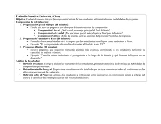Evaluación Sumativa: Evaluación y Cierre
Objetivo: Evaluar de manera integral la comprensión lectora de los estudiantes utilizando diversas modalidades de preguntas.
Componentes de la Evaluación:
1. Preguntas de Opción Múltiple (15 minutos):
 Diseña una serie de preguntas que abarquen diferentes niveles de comprensión:
 Comprensión Literal: ¿Qué hizo el personaje principal al final del texto?
 Comprensión Inferencial: ¿Por qué crees que el autor eligió ese final para la historia?
 Comprensión Crítica: ¿Estás de acuerdo con las acciones del personaje? Justifica tu respuesta.
2. Preguntas de Verdadero o Falso (10 minutos):
 Formula afirmaciones basadas en el texto para que los estudiantes identifiquen como verdaderas o falsas.
 Ejemplo: "El protagonista decidió cambiar de ciudad al final del texto. V/F"
3. Preguntas Abiertas (20 minutos):
 Incluye preguntas que requieran respuestas escritas más extensas, permitiendo a los estudiantes demostrar su
capacidad de análisis y síntesis.
 Ejemplo: "Describe cómo evolucionó el protagonista a lo largo de la historia y qué factores influyeron en su
desarrollo."
Análisis de Resultados:
 Revisión Detallada: Corrige y analiza las respuestas de los estudiantes, prestando atención a la diversidad de habilidades de
comprensión que muestran.
 Retroalimentación Integral: Proporciona retroalimentación detallada que incluya comentarios sobre el rendimiento en las
diferentes secciones de la evaluación.
 Reflexión sobre el Progreso: Anima a los estudiantes a reflexionar sobre su progreso en comprensión lectora a lo largo del
curso y a identificar las estrategias que les han resultado más útiles.
 