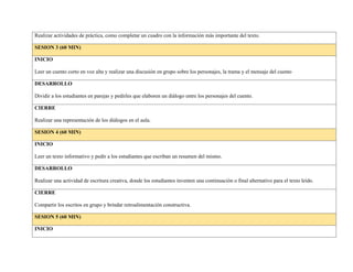 Realizar actividades de práctica, como completar un cuadro con la información más importante del texto.
SESION 3 (60 MIN)
INICIO
Leer un cuento corto en voz alta y realizar una discusión en grupo sobre los personajes, la trama y el mensaje del cuento
DESARROLLO
Dividir a los estudiantes en parejas y pedirles que elaboren un diálogo entre los personajes del cuento.
CIERRE
Realizar una representación de los diálogos en el aula.
SESION 4 (60 MIN)
INICIO
Leer un texto informativo y pedir a los estudiantes que escriban un resumen del mismo.
DESARROLLO
Realizar una actividad de escritura creativa, donde los estudiantes inventen una continuación o final alternativo para el texto leído.
CIERRE
Compartir los escritos en grupo y brindar retroalimentación constructiva.
SESION 5 (60 MIN)
INICIO
 