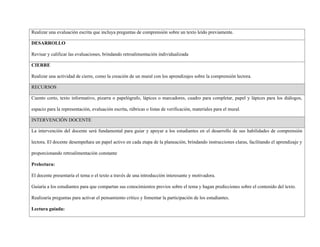 Realizar una evaluación escrita que incluya preguntas de comprensión sobre un texto leído previamente.
DESARROLLO
Revisar y calificar las evaluaciones, brindando retroalimentación individualizada
CIERRE
Realizar una actividad de cierre, como la creación de un mural con los aprendizajes sobre la comprensión lectora.
RECURSOS
Cuento corto, texto informativo, pizarra o papelógrafo, lápices o marcadores, cuadro para completar, papel y lápices para los diálogos,
espacio para la representación, evaluación escrita, rúbricas o listas de verificación, materiales para el mural.
INTERVENCIÓN DOCENTE
La intervención del docente será fundamental para guiar y apoyar a los estudiantes en el desarrollo de sus habilidades de comprensión
lectora. El docente desempeñara un papel activo en cada etapa de la planeación, brindando instrucciones claras, facilitando el aprendizaje y
proporcionando retroalimentación constante
Prelectura:
El docente presentaría el tema o el texto a través de una introducción interesante y motivadora.
Guiaría a los estudiantes para que compartan sus conocimientos previos sobre el tema y hagan predicciones sobre el contenido del texto.
Realizaría preguntas para activar el pensamiento crítico y fomentar la participación de los estudiantes.
Lectura guiada:
 