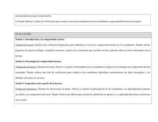 recomendaciones para el crecimiento.
Utilizaría rúbricas o listas de verificación para evaluar el nivel de comprensión de los estudiantes y para identificar áreas de mejora.
EVALUACIÓN
Sesión 1: Introducción a la comprensión lectora
Evaluación inicial: Realiza una evaluación diagnóstica para identificar el nivel de comprensión lectora de los estudiantes. Puedes utilizar
preguntas de opción múltiple, completar oraciones o pedir a los estudiantes que escriban un breve párrafo sobre un tema relacionado con la
lectura.
Sesión 2: Estrategias de comprensión lectora
Evaluación formativa: Durante la sesión, observa y registra el desempeño de los estudiantes al aplicar las estrategias de comprensión lectora
enseñadas. Puedes utilizar una lista de verificación para evaluar si los estudiantes identifican correctamente las ideas principales y los
detalles relevantes en un texto.
Sesión 3: Expresión oral a partir de la lectura
Evaluación formativa: Durante las discusiones en grupo, observa y registra la participación de los estudiantes, su capacidad para expresar
sus ideas y su comprensión del texto. Puedes utilizar una rúbrica para evaluar la calidad de sus aportes y su capacidad para hacer conexiones
con el texto.
 