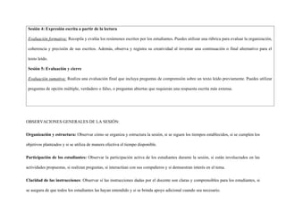 Sesión 4: Expresión escrita a partir de la lectura
Evaluación formativa: Recopila y evalúa los resúmenes escritos por los estudiantes. Puedes utilizar una rúbrica para evaluar la organización,
coherencia y precisión de sus escritos. Además, observa y registra su creatividad al inventar una continuación o final alternativo para el
texto leído.
Sesión 5: Evaluación y cierre
Evaluación sumativa: Realiza una evaluación final que incluya preguntas de comprensión sobre un texto leído previamente. Puedes utilizar
preguntas de opción múltiple, verdadero o falso, o preguntas abiertas que requieran una respuesta escrita más extensa.
OBSERVACIONES GENERALES DE LA SESIÓN:
Organización y estructura: Observar cómo se organiza y estructura la sesión, si se siguen los tiempos establecidos, si se cumplen los
objetivos planteados y si se utiliza de manera efectiva el tiempo disponible.
Participación de los estudiantes: Observar la participación activa de los estudiantes durante la sesión, si están involucrados en las
actividades propuestas, si realizan preguntas, si interactúan con sus compañeros y si demuestran interés en el tema.
Claridad de las instrucciones: Observar si las instrucciones dadas por el docente son claras y comprensibles para los estudiantes, si
se asegura de que todos los estudiantes las hayan entendido y si se brinda apoyo adicional cuando sea necesario.
 