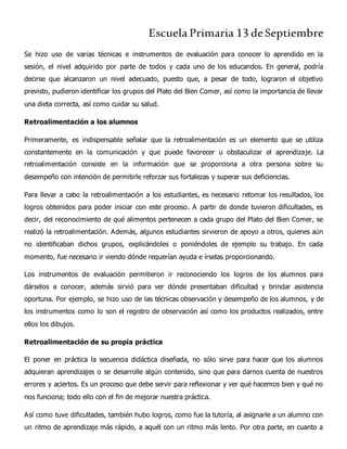 Escuela Primaria 13 deSeptiembre
Se hizo uso de varias técnicas e instrumentos de evaluación para conocer lo aprendido en la
sesión, el nivel adquirido por parte de todos y cada uno de los educandos. En general, podría
decirse que alcanzaron un nivel adecuado, puesto que, a pesar de todo, lograron el objetivo
previsto, pudieron identificar los grupos del Plato del Bien Comer, así como la importancia de llevar
una dieta correcta, así como cuidar su salud.
Retroalimentación a los alumnos
Primeramente, es indispensable señalar que la retroalimentación es un elemento que se utiliza
constantemente en la comunicación y que puede favorecer u obstaculizar el aprendizaje. La
retroalimentación consiste en la información que se proporciona a otra persona sobre su
desempeño con intención de permitirle reforzar sus fortalezas y superar sus deficiencias.
Para llevar a cabo la retroalimentación a los estudiantes, es necesario retomar los resultados, los
logros obtenidos para poder iniciar con este proceso. A partir de donde tuvieron dificultades, es
decir, del reconocimiento de qué alimentos pertenecen a cada grupo del Plato del Bien Comer, se
realizó la retroalimentación. Además, algunos estudiantes sirvieron de apoyo a otros, quienes aún
no identificaban dichos grupos, explicándoles o poniéndoles de ejemplo su trabajo. En cada
momento, fue necesario ir viendo dónde requerían ayuda e írselas proporcionando.
Los instrumentos de evaluación permitieron ir reconociendo los logros de los alumnos para
dárselos a conocer, además sirvió para ver dónde presentaban dificultad y brindar asistencia
oportuna. Por ejemplo, se hizo uso de las técnicas observación y desempeño de los alumnos, y de
los instrumentos como lo son el registro de observación así como los productos realizados, entre
ellos los dibujos.
Retroalimentación de su propia práctica
El poner en práctica la secuencia didáctica diseñada, no sólo sirve para hacer que los alumnos
adquieran aprendizajes o se desarrolle algún contenido, sino que para darnos cuenta de nuestros
errores y aciertos. Es un proceso que debe servir para reflexionar y ver qué hacemos bien y qué no
nos funciona; todo ello con el fin de mejorar nuestra práctica.
Así como tuve dificultades, también hubo logros, como fue la tutoría, al asignarle a un alumno con
un ritmo de aprendizaje más rápido, a aquél con un ritmo más lento. Por otra parte, en cuanto a
 