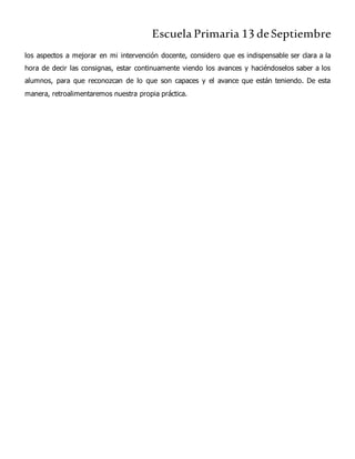Escuela Primaria 13 deSeptiembre
los aspectos a mejorar en mi intervención docente, considero que es indispensable ser clara a la
hora de decir las consignas, estar continuamente viendo los avances y haciéndoselos saber a los
alumnos, para que reconozcan de lo que son capaces y el avance que están teniendo. De esta
manera, retroalimentaremos nuestra propia práctica.
 