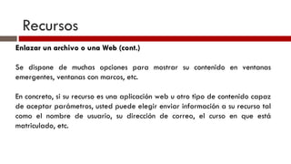 Recursos Enlazar un archivo o una Web (cont.) Se dispone de muchas opciones para mostrar su contenido en ventanas emergentes, ventanas con marcos, etc. En concreto, si su recurso es una aplicación web u otro tipo de contenido capaz de aceptar parámetros, usted puede elegir enviar información a su recurso tal como el nombre de usuario, su dirección de correo, el curso en que está matriculado, etc. 