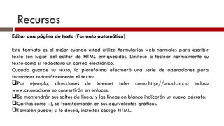 Recursos Editar una página de texto (Formato automático) Este formato es el mejor cuando usted utiliza formularios web normales para escribir texto (en lugar del editor de HTML enriquecido). Limítese a teclear normalmente su texto como si redactara un correo electrónico. Cuando guarde su texto, la plataforma efectuará una serie de operaciones para formatear automáticamente el texto: Por ejemplo, direcciones de Internet tales como http://unach.mx o incluso www.cv.unach.mx se convertirán en enlaces. Se mantendrán sus saltos de línea, y las líneas en blanco indicarán un nuevo párrafo. Caritas como :-), se transformarán en sus equivalentes gráficos. También puede, si lo desea, incrustar código HTML. 