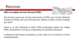 Recursos Editar una página de texto (Formato HTML) Este formato asume que el texto está escrito en HTML puro. Si está utilizando el editor de HTML, éste será el formato por defecto, el editor creará el código por usted. Incluso si no está utilizando el editor HTML enriquecido, puede usar código HTML directamente en el texto, consiguiendo los resultados esperados. A diferencia del formato automático, en este modo no se formateará el texto automáticamente. 