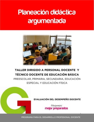 1
TALLER DIRIGIDO A PERSONAL DOCENTE Y
TÉCNICO DOCENTE DE EDUCACIÓN BÁSICA
PREESCOLAR, PRIMARIA, SECUNDARIA, EDUCACIÓN
ESPECIAL Y EDUCACIÓN FÍSICA
EVALUACIÓN DEL DESEMPEÑO DOCENTE
Planeación didáctica
argumentada
PROGRAMA PARA EL DESARROLLO PROFESIONAL DOCENTE
 