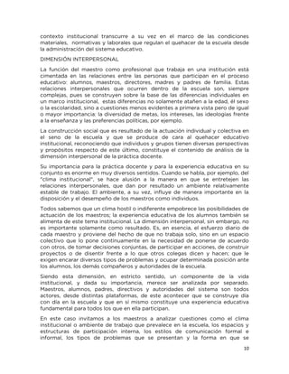 10
contexto institucional transcurre a su vez en el marco de las condiciones
materiales, normativas y laborales que regulan el quehacer de la escuela desde
la administración del sistema educativo.
DIMENSIÓN INTERPERSONAL
La función del maestro como profesional que trabaja en una institución está
cimentada en las relaciones entre las personas que participan en el proceso
educativo: alumnos, maestros, directores, madres y padres de familia. Estas
relaciones interpersonales que ocurren dentro de la escuela son, siempre
complejas, pues se construyen sobre la base de las diferencias individuales en
un marco institucional, estas diferencias no solamente atañen a la edad, él sexo
o la escolaridad, sino a cuestiones menos evidentes a primera vista pero de igual
o mayor importancia: la diversidad de metas, los intereses, las ideologías frente
a la enseñanza y las preferencias políticas, por ejemplo.
La construcción social que es resultado de la actuación individual y colectiva en
el seno de la escuela y que se produce de cara al quehacer educativo
institucional, reconociendo que individuos y grupos tienen diversas perspectivas
y propósitos respecto de este último, constituye el contenido de análisis de la
dimensión interpersonal de la práctica docente.
Su importancia para la práctica docente y para la experiencia educativa en su
conjunto es enorme en muy diversos sentidos. Cuando se habla, por ejemplo, del
"clima institucional", se hace alusión a la manera en que se entretejen las
relaciones interpersonales, que dan por resultado un ambiente relativamente
estable de trabajo. El ambiente, a su vez, influye de manera importante en la
disposición y el desempeño de los maestros como individuos.
Todos sabemos que un clima hostil o indiferente empobrece las posibilidades de
actuación de los maestros; la experiencia educativa de los alumnos también se
alimenta de este tema institucional. La dimensión interpersonal, sin embargo, no
es importante solamente como resultado. Es, en esencia, el esfuerzo diario de
cada maestro y proviene del hecho de que no trabaja solo, sino en un espacio
colectivo que lo pone continuamente en la necesidad de ponerse de acuerdo
con otros, de tomar decisiones conjuntas, de participar en acciones, de construir
proyectos o de disentir frente a lo que otros colegas dicen y hacen; que le
exigen encarar diversos tipos de problemas y ocupar determinada posición ante
los alumnos, los demás compañeros y autoridades de la escuela.
Siendo esta dimensión, en estricto sentido, un componente de la vida
institucional, y dada su importancia, merece ser analizada por separado.
Maestros, alumnos, padres, directivos y autoridades del sistema son todos
actores, desde distintas plataformas, de este acontecer que se construye día
con día en la escuela y que en sí mismo constituye una experiencia educativa
fundamental para todos los que en ella participan.
En este caso invitamos a los maestros a analizar cuestiones como el clima
institucional o ambiente de trabajo que prevalece en la escuela, los espacios y
estructuras de participación interna, los estilos de comunicación formal e
informal, los tipos de problemas que se presentan y la forma en que se
 
