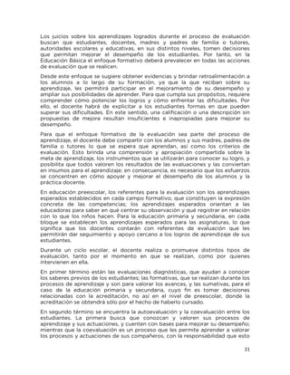 21
Los juicios sobre los aprendizajes logrados durante el proceso de evaluación
buscan que estudiantes, docentes, madres y padres de familia o tutores,
autoridades escolares y educativas, en sus distintos niveles, tomen decisiones
que permitan mejorar el desempeño de los estudiantes. Por tanto, en la
Educación Básica el enfoque formativo deberá prevalecer en todas las acciones
de evaluación que se realicen.
Desde este enfoque se sugiere obtener evidencias y brindar retroalimentación a
los alumnos a lo largo de su formación, ya que la que reciban sobre su
aprendizaje, les permitirá participar en el mejoramiento de su desempeño y
ampliar sus posibilidades de aprender. Para que cumpla sus propósitos, requiere
comprender cómo potenciar los logros y cómo enfrentar las dificultades. Por
ello, el docente habrá de explicitar a los estudiantes formas en que pueden
superar sus dificultades. En este sentido, una calificación o una descripción sin
propuestas de mejora resultan insuficientes e inapropiadas para mejorar su
desempeño.
Para que el enfoque formativo de la evaluación sea parte del proceso de
aprendizaje, el docente debe compartir con los alumnos y sus madres, padres de
familia o tutores lo que se espera que aprendan, así como los criterios de
evaluación. Esto brinda una comprensión y apropiación compartida sobre la
meta de aprendizaje, los instrumentos que se utilizarán para conocer su logro, y
posibilita que todos valoren los resultados de las evaluaciones y las conviertan
en insumos para el aprendizaje; en consecuencia, es necesario que los esfuerzos
se concentren en cómo apoyar y mejorar el desempeño de los alumnos y la
práctica docente.
En educación preescolar, los referentes para la evaluación son los aprendizajes
esperados establecidos en cada campo formativo, que constituyen la expresión
concreta de las competencias; los aprendizajes esperados orientan a las
educadoras para saber en qué centrar su observación y qué registrar en relación
con lo que los niños hacen. Para la educación primaria y secundaria, en cada
bloque se establecen los aprendizajes esperados para las asignaturas, lo que
significa que los docentes contarán con referentes de evaluación que les
permitirán dar seguimiento y apoyo cercano a los logros de aprendizaje de sus
estudiantes.
Durante un ciclo escolar, el docente realiza o promueve distintos tipos de
evaluación, tanto por el momento en que se realizan, como por quienes
intervienen en ella.
En primer término están las evaluaciones diagnósticas, que ayudan a conocer
los saberes previos de los estudiantes; las formativas, que se realizan durante los
procesos de aprendizaje y son para valorar los avances, y las sumativas, para el
caso de la educación primaria y secundaria, cuyo fin es tomar decisiones
relacionadas con la acreditación, no así en el nivel de preescolar, donde la
acreditación se obtendrá sólo por el hecho de haberlo cursado.
En segundo término se encuentra la autoevaluación y la coevaluación entre los
estudiantes. La primera busca que conozcan y valoren sus procesos de
aprendizaje y sus actuaciones, y cuenten con bases para mejorar su desempeño;
mientras que la coevaluación es un proceso que les permite aprender a valorar
los procesos y actuaciones de sus compañeros, con la responsabilidad que esto
 