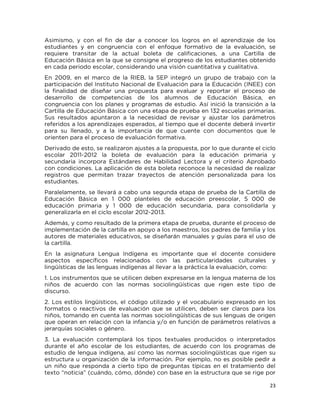 23
Asimismo, y con el fin de dar a conocer los logros en el aprendizaje de los
estudiantes y en congruencia con el enfoque formativo de la evaluación, se
requiere transitar de la actual boleta de calificaciones, a una Cartilla de
Educación Básica en la que se consigne el progreso de los estudiantes obtenido
en cada periodo escolar, considerando una visión cuantitativa y cualitativa.
En 2009, en el marco de la RIEB, la SEP integró un grupo de trabajo con la
participación del Instituto Nacional de Evaluación para la Educación (INEE) con
la finalidad de diseñar una propuesta para evaluar y reportar el proceso de
desarrollo de competencias de los alumnos de Educación Básica, en
congruencia con los planes y programas de estudio. Así inició la transición a la
Cartilla de Educación Básica con una etapa de prueba en 132 escuelas primarias.
Sus resultados apuntaron a la necesidad de revisar y ajustar los parámetros
referidos a los aprendizajes esperados, al tiempo que el docente deberá invertir
para su llenado, y a la importancia de que cuente con documentos que le
orienten para el proceso de evaluación formativa.
Derivado de esto, se realizaron ajustes a la propuesta, por lo que durante el ciclo
escolar 2011-2012 la boleta de evaluación para la educación primaria y
secundaria incorpora Estándares de Habilidad Lectora y el criterio Aprobado
con condiciones. La aplicación de esta boleta reconoce la necesidad de realizar
registros que permitan trazar trayectos de atención personalizada para los
estudiantes.
Paralelamente, se llevará a cabo una segunda etapa de prueba de la Cartilla de
Educación Básica en 1 000 planteles de educación preescolar, 5 000 de
educación primaria y 1 000 de educación secundaria, para consolidarla y
generalizarla en el ciclo escolar 2012-2013.
Además, y como resultado de la primera etapa de prueba, durante el proceso de
implementación de la cartilla en apoyo a los maestros, los padres de familia y los
autores de materiales educativos, se diseñarán manuales y guías para el uso de
la cartilla.
En la asignatura Lengua Indígena es importante que el docente considere
aspectos específicos relacionados con las particularidades culturales y
lingüísticas de las lenguas indígenas al llevar a la práctica la evaluación, como:
1. Los instrumentos que se utilicen deben expresarse en la lengua materna de los
niños de acuerdo con las normas sociolingüísticas que rigen este tipo de
discurso.
2. Los estilos lingüísticos, el código utilizado y el vocabulario expresado en los
formatos o reactivos de evaluación que se utilicen, deben ser claros para los
niños, tomando en cuenta las normas sociolingüísticas de sus lenguas de origen
que operan en relación con la infancia y/o en función de parámetros relativos a
jerarquías sociales o género.
3. La evaluación contemplará los tipos textuales producidos o interpretados
durante el año escolar de los estudiantes, de acuerdo con los programas de
estudio de lengua indígena, así como las normas sociolingüísticas que rigen su
estructura u organización de la información. Por ejemplo, no es posible pedir a
un niño que responda a cierto tipo de preguntas típicas en el tratamiento del
texto “noticia” (cuándo, cómo, dónde) con base en la estructura que se rige por
 
