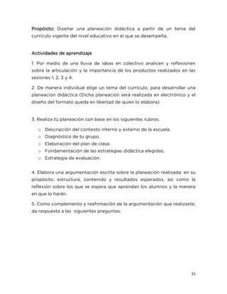 25
Propósito: Diseñar una planeación didáctica a partir de un tema del
currículo vigente del nivel educativo en el que se desempeña.
Actividades de aprendizaje
1. Por medio de una lluvia de ideas en colectivo analicen y reflexionen
sobre la articulación y la importancia de los productos realizados en las
sesiones 1, 2, 3 y 4.
2. De manera individual elige un tema del currículo, para desarrollar una
planeación didáctica (Dicha planeación será realizada en electrónico y el
diseño del formato queda en libertad de quien lo elabora)
3. Realiza tú planeación con base en los siguientes rubros.
o Descripción del contexto interno y externo de la escuela.
o Diagnóstico de tu grupo.
o Elaboración del plan de clase.
o Fundamentación de las estrategias didáctica elegidas.
o Estrategia de evaluación.
4. Elabora una argumentación escrita sobre la planeación realizada: en su
propósito, estructura, contenido y resultados esperados, así como la
reflexión sobre los que se espera que aprendan los alumnos y la manera
en que lo harán.
5. Como complemento y reafirmación de la argumentación que realizaste,
da respuesta a las siguientes preguntas:
 