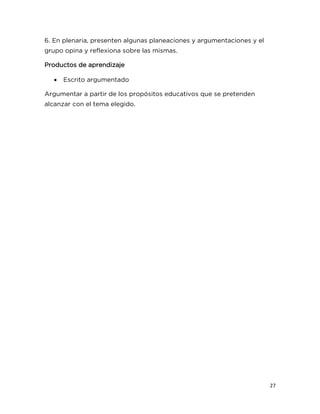 27
6. En plenaria, presenten algunas planeaciones y argumentaciones y el
grupo opina y reflexiona sobre las mismas.
Productos de aprendizaje
 Escrito argumentado
Argumentar a partir de los propósitos educativos que se pretenden
alcanzar con el tema elegido.
 