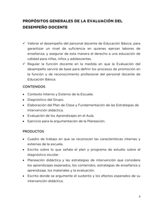 6
PROPÓSITOS GENERALES DE LA EVALUACIÓN DEL
DESEMPEÑO DOCENTE
 Valorar el desempeño del personal docente de Educación Básica, para
garantizar un nivel de suficiencia en quienes ejerzan labores de
enseñanza, y asegurar de esta manera el derecho a una educación de
calidad para niñas, niños y adolescentes.
 Regular la función docente en la medida en que la Evaluación del
desempeño servirá de base para definir los procesos de promoción en
la función y de reconocimiento profesional del personal docente de
Educación Básica.
CONTENIDOS
 Contexto Interno y Externo de la Escuela.
 Diagnóstico del Grupo.
 Elaboración del Plan de Clase y Fundamentación de las Estrategias de
Intervención didáctica.
 Evaluación de los Aprendizajes en el Aula.
 Ejercicio para la argumentación de la Planeación.
PRODUCTOS
 Cuadro de trabajo en que se reconocen las características internas y
externas de la escuela.
 Escrito sobre lo que señala el plan y programa de estudio sobre el
diagnóstico escolar.
 Planeación didáctica y las estrategias de intervención que considere
los aprendizajes esperados, los contenidos, estrategias de enseñanza y
aprendizaje, los materiales y la evaluación.
 Escrito donde se argumente el sustento y los efectos esperados de su
intervención didáctica.
 