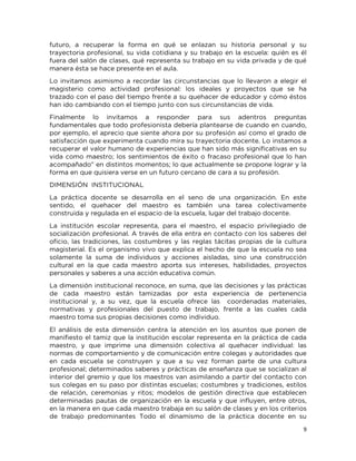 9
futuro, a recuperar la forma en qué se enlazan su historia personal y su
trayectoria profesional, su vida cotidiana y su trabajo en la escuela: quién es él
fuera del salón de clases, qué representa su trabajo en su vida privada y de qué
manera ésta se hace presente en el aula.
Lo invitamos asimismo a recordar las circunstancias que lo llevaron a elegir el
magisterio como actividad profesional: los ideales y proyectos que se ha
trazado con el paso del tiempo frente a su quehacer de educador y cómo éstos
han ido cambiando con el tiempo junto con sus circunstancias de vida.
Finalmente lo invitamos a responder para sus adentros preguntas
fundamentales que todo profesionista debería plantearse de cuando en cuando,
por ejemplo, el aprecio que siente ahora por su profesión así como el grado de
satisfacción que experimenta cuando mira su trayectoria docente. Lo instamos a
recuperar el valor humano de experiencias que han sido más significativas en su
vida como maestro; los sentimientos de éxito o fracaso profesional que lo han
acompañado" en distintos momentos; lo que actualmente se propone lograr y la
forma en que quisiera verse en un futuro cercano de cara a su profesión.
DIMENSIÓN INSTITUCIONAL
La práctica docente se desarrolla en el seno de una organización. En este
sentido, el quehacer del maestro es también una tarea colectivamente
construida y regulada en el espacio de la escuela, lugar del trabajo docente.
La institución escolar representa, para el maestro, el espacio privilegiado de
socialización profesional. A través de ella entra en contacto con los saberes del
oficio, las tradiciones, las costumbres y las reglas tácitas propias de la cultura
magisterial. Es el organismo vivo que explica el hecho de que la escuela no sea
solamente la suma de individuos y acciones aisladas, sino una construcción
cultural en la que cada maestro aporta sus intereses, habilidades, proyectos
personales y saberes a una acción educativa común.
La dimensión institucional reconoce, en suma, que las decisiones y las prácticas
de cada maestro están tamizadas por esta experiencia de pertenencia
institucional y, a su vez, que la escuela ofrece las coordenadas materiales,
normativas y profesionales del puesto de trabajo, frente a las cuales cada
maestro toma sus propias decisiones como individuo.
El análisis de esta dimensión centra la atención en los asuntos que ponen de
manifiesto el tamiz que la institución escolar representa en la práctica de cada
maestro, y que imprime una dimensión colectiva al quehacer individual: las
normas de comportamiento y de comunicación entre colegas y autoridades que
en cada escuela se construyen y que a su vez forman parte de una cultura
profesional; determinados saberes y prácticas de enseñanza que se socializan al
interior del gremio y que los maestros van asimilando a partir del contacto con
sus colegas en su paso por distintas escuelas; costumbres y tradiciones, estilos
de relación, ceremonias y ritos; modelos de gestión directiva que establecen
determinadas pautas de organización en la escuela y que influyen, entre otros,
en la manera en que cada maestro trabaja en su salón de clases y en los criterios
de trabajo predominantes Todo el dinamismo de la práctica docente en su
 