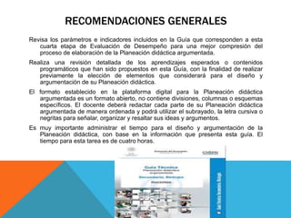 RECOMENDACIONES GENERALES
Revisa los parámetros e indicadores incluidos en la Guía que corresponden a esta
cuarta etapa de Evaluación de Desempeño para una mejor compresión del
proceso de elaboración de la Planeación didáctica argumentada.
Realiza una revisión detallada de los aprendizajes esperados o contenidos
programáticos que han sido propuestos en esta Guía, con la finalidad de realizar
previamente la elección de elementos que considerará para el diseño y
argumentación de su Planeación didáctica.
El formato establecido en la plataforma digital para la Planeación didáctica
argumentada es un formato abierto, no contiene divisiones, columnas o esquemas
específicos. El docente deberá redactar cada parte de su Planeación didáctica
argumentada de manera ordenada y podrá utilizar el subrayado, la letra cursiva o
negritas para señalar, organizar y resaltar sus ideas y argumentos.
Es muy importante administrar el tiempo para el diseño y argumentación de la
Planeación didáctica, con base en la información que presenta esta guía. El
tiempo para esta tarea es de cuatro horas.
 