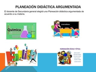 PLANEACIÓN DIDÁCTICA ARGUMENTADA
El docente de Secundaria general elegirá una Planeación didáctica argumentada de
acuerdo a su materia.
 