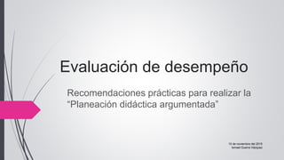 Evaluación de desempeño
Recomendaciones prácticas para realizar la
“Planeación didáctica argumentada”
10 de noviembre del 2015
Ismael Guerra Vázquez
 